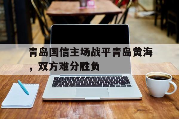 LOL电竞动态-关于青岛国信主场战平青岛黄海，双方难分胜负的信息